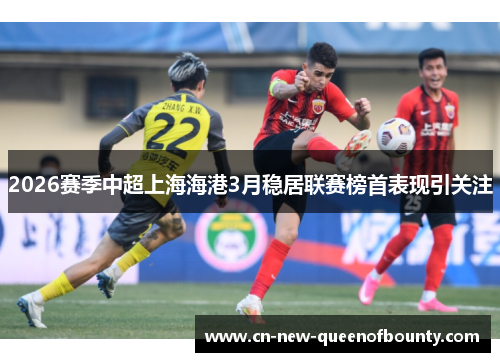 2026赛季中超上海海港3月稳居联赛榜首表现引关注